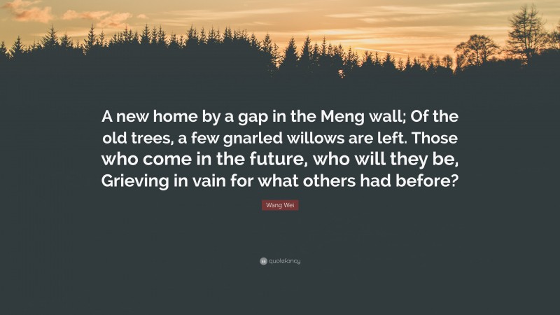 Wang Wei Quote: “A new home by a gap in the Meng wall; Of the old trees, a few gnarled willows are left. Those who come in the future, who will they be, Grieving in vain for what others had before?”