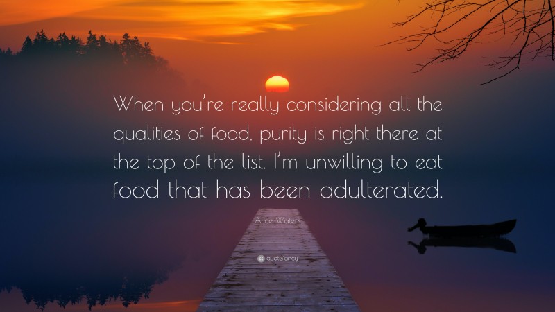 Alice Waters Quote: “When you’re really considering all the qualities of food, purity is right there at the top of the list. I’m unwilling to eat food that has been adulterated.”