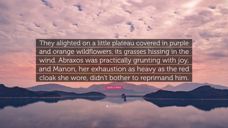 Sarah J. Maas Quote: “They alighted on a little plateau covered in purple and orange wildflowers, its grasses hissing in the wind. Abraxos was practically grunting with joy, and Manon, her exhaustion as heavy as the red cloak she wore, didn’t bother to reprimand him.”