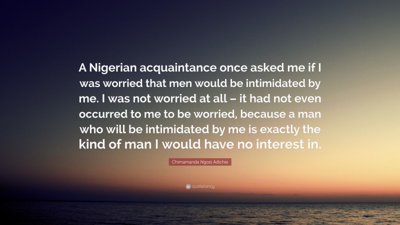Chimamanda Ngozi Adichie Quote: “A Nigerian acquaintance once asked me if I was worried that men would be intimidated by me. I was not worried at all – it had not even occurred to me to be worried, because a man who will be intimidated by me is exactly the kind of man I would have no interest in.”