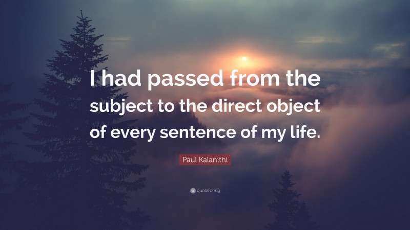 Paul Kalanithi Quote: “I had passed from the subject to the direct object of every sentence of my life.”