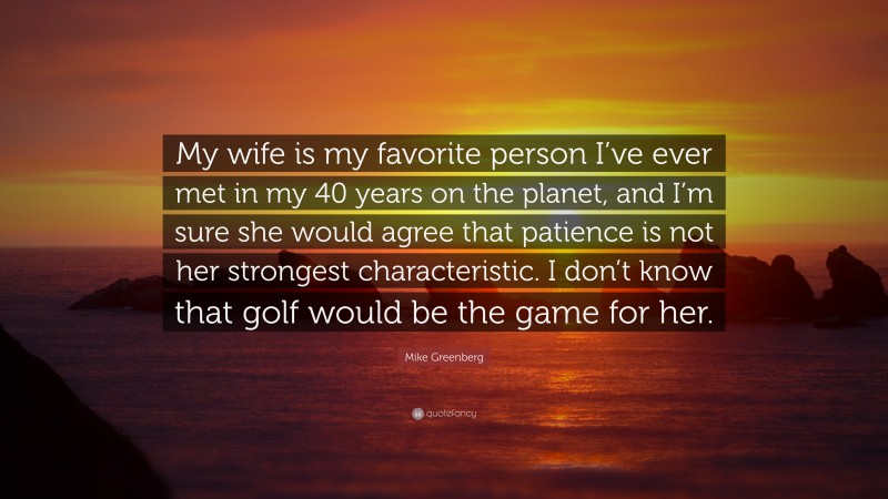 Mike Greenberg Quote: “My wife is my favorite person I’ve ever met in my 40 years on the planet, and I’m sure she would agree that patience is not her strongest characteristic. I don’t know that golf would be the game for her.”