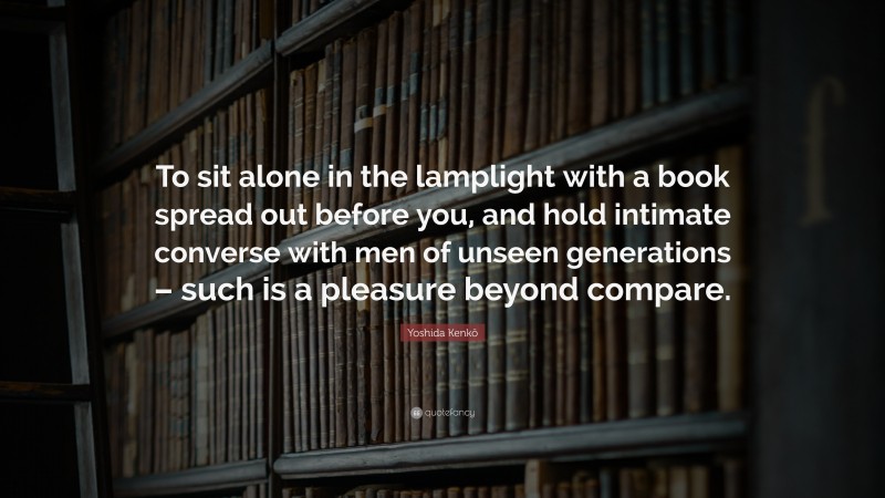 Yoshida Kenkō Quote: “To sit alone in the lamplight with a book spread out before you, and hold intimate converse with men of unseen generations – such is a pleasure beyond compare.”