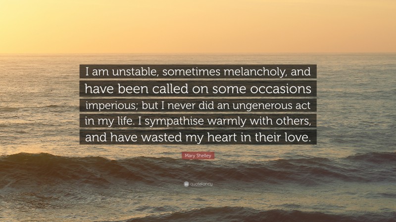 Mary Shelley Quote: “I am unstable, sometimes melancholy, and have been called on some occasions imperious; but I never did an ungenerous act in my life. I sympathise warmly with others, and have wasted my heart in their love.”