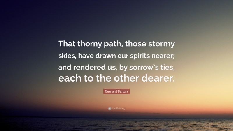 Bernard Barton Quote: “That thorny path, those stormy skies, have drawn our spirits nearer; and rendered us, by sorrow’s ties, each to the other dearer.”