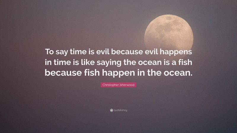 Christopher Isherwood Quote: “To say time is evil because evil happens in time is like saying the ocean is a fish because fish happen in the ocean.”