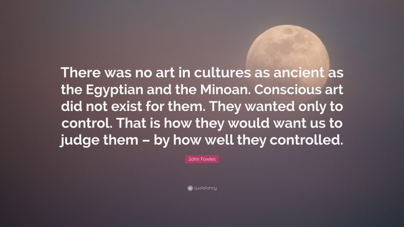 John Fowles Quote: “There was no art in cultures as ancient as the Egyptian and the Minoan. Conscious art did not exist for them. They wanted only to control. That is how they would want us to judge them – by how well they controlled.”