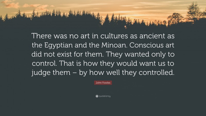 John Fowles Quote: “There was no art in cultures as ancient as the Egyptian and the Minoan. Conscious art did not exist for them. They wanted only to control. That is how they would want us to judge them – by how well they controlled.”