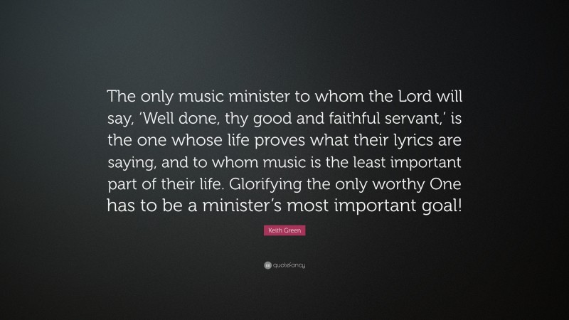 Keith Green Quote: “The only music minister to whom the Lord will say, ‘Well done, thy good and faithful servant,’ is the one whose life proves what their lyrics are saying, and to whom music is the least important part of their life. Glorifying the only worthy One has to be a minister’s most important goal!”