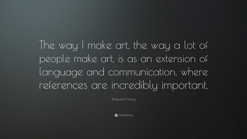 Shepard Fairey Quote: “The way I make art, the way a lot of people make art, is as an extension of language and communication, where references are incredibly important.”