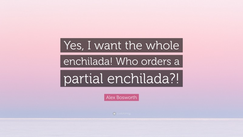 Alex Bosworth Quote: “Yes, I want the whole enchilada! Who orders a partial enchilada?!”