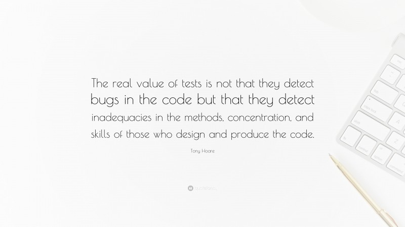 Tony Hoare Quote: “The real value of tests is not that they detect bugs in the code but that they detect inadequacies in the methods, concentration, and skills of those who design and produce the code.”