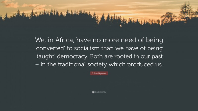 Julius Nyerere Quote: “We, in Africa, have no more need of being ‘converted’ to socialism than we have of being ‘taught’ democracy. Both are rooted in our past – in the traditional society which produced us.”