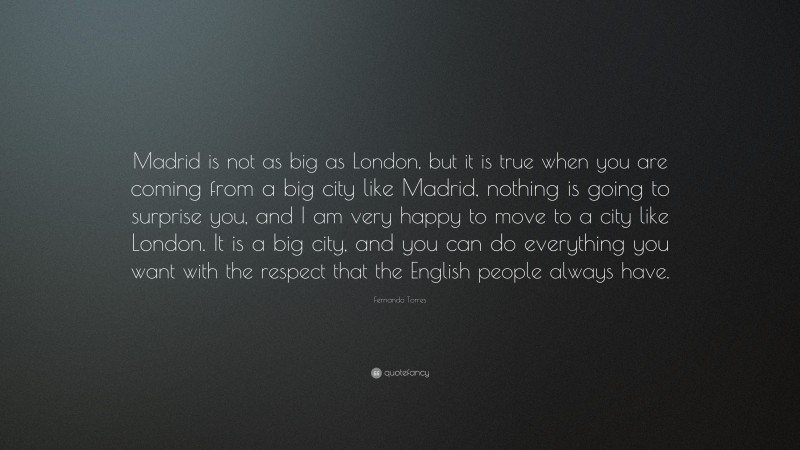 Fernando Torres Quote: “Madrid is not as big as London, but it is true when you are coming from a big city like Madrid, nothing is going to surprise you, and I am very happy to move to a city like London. It is a big city, and you can do everything you want with the respect that the English people always have.”