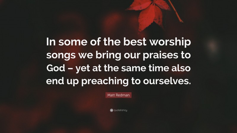 Matt Redman Quote: “In some of the best worship songs we bring our praises to God – yet at the same time also end up preaching to ourselves.”