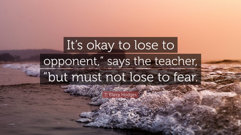 T. Ellery Hodges Quote: “It’s okay to lose to opponent,” says the teacher, “but must not lose to fear.”