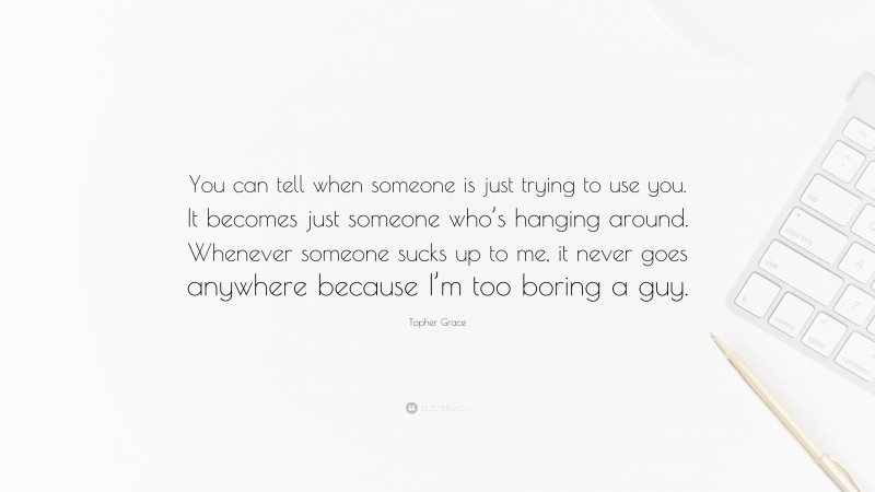 Topher Grace Quote: “You can tell when someone is just trying to use you. It becomes just someone who’s hanging around. Whenever someone sucks up to me, it never goes anywhere because I’m too boring a guy.”