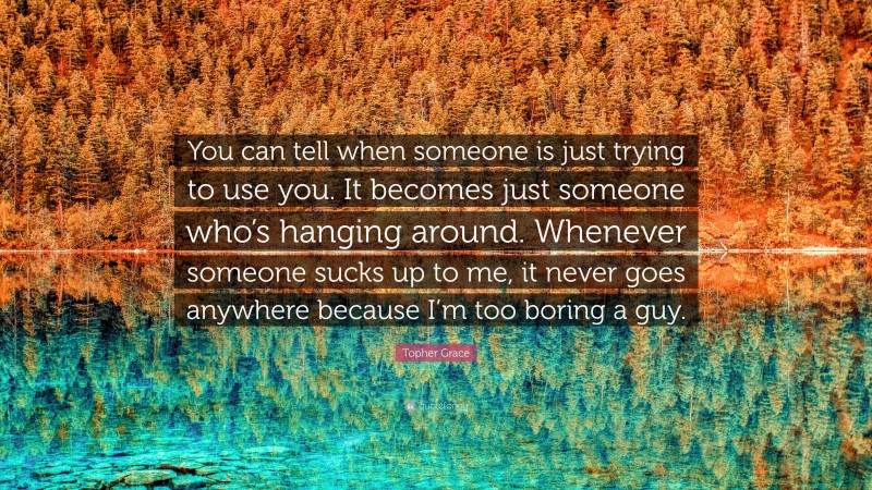 Topher Grace Quote: “You can tell when someone is just trying to use you. It becomes just someone who’s hanging around. Whenever someone sucks up to me, it never goes anywhere because I’m too boring a guy.”