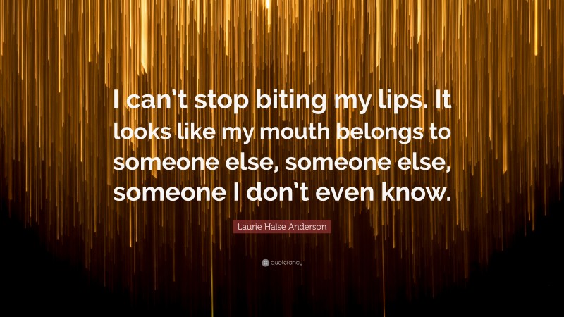 Laurie Halse Anderson Quote: “I can’t stop biting my lips. It looks like my mouth belongs to someone else, someone else, someone I don’t even know.”