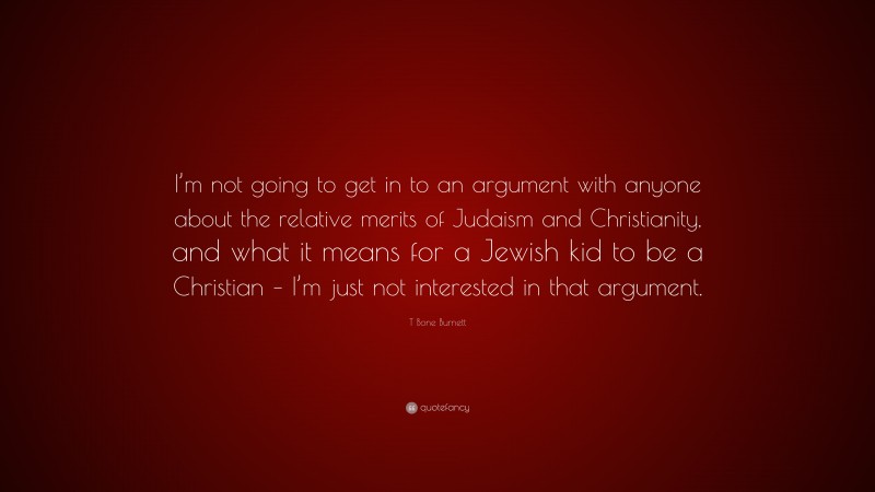 T Bone Burnett Quote: “I’m not going to get in to an argument with anyone about the relative merits of Judaism and Christianity, and what it means for a Jewish kid to be a Christian – I’m just not interested in that argument.”