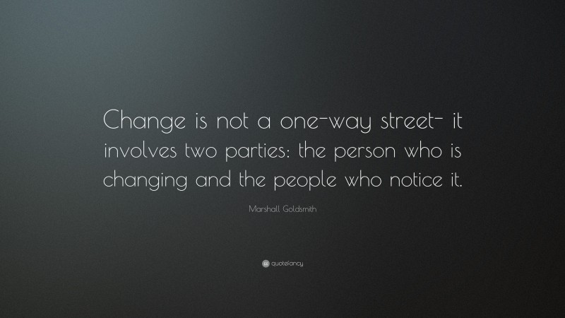 Marshall Goldsmith Quote: “Change is not a one-way street- it involves two parties: the person who is changing and the people who notice it.”