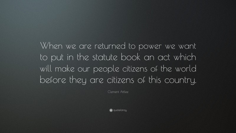 Clement Attlee Quote: “When we are returned to power we want to put in the statute book an act which will make our people citizens of the world before they are citizens of this country.”