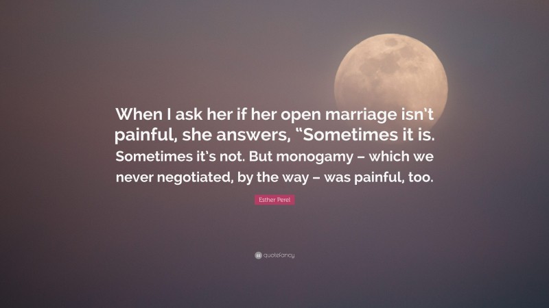 Esther Perel Quote: “When I ask her if her open marriage isn’t painful, she answers, “Sometimes it is. Sometimes it’s not. But monogamy – which we never negotiated, by the way – was painful, too.”