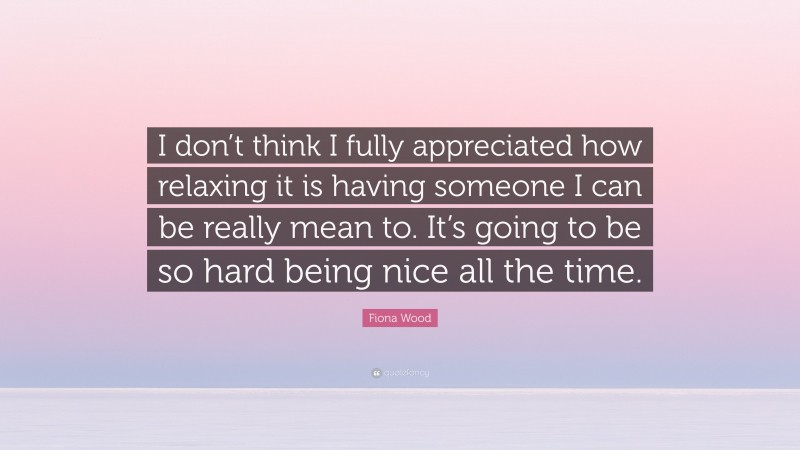 Fiona Wood Quote: “I don’t think I fully appreciated how relaxing it is having someone I can be really mean to. It’s going to be so hard being nice all the time.”
