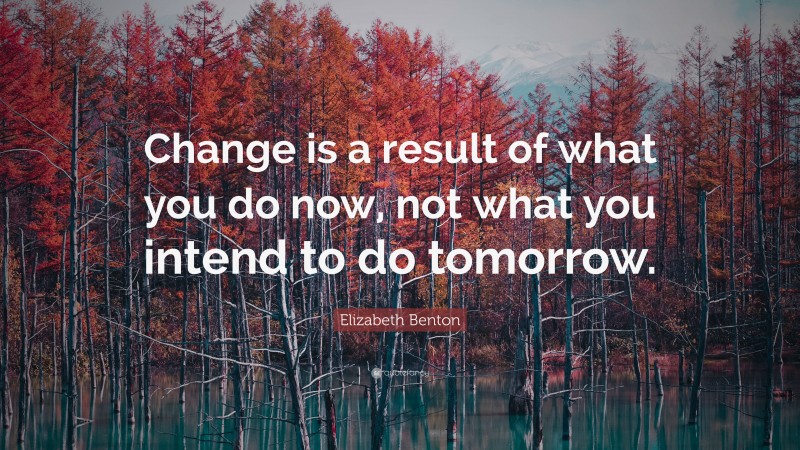 Elizabeth Benton Quote: “Change is a result of what you do now, not what you intend to do tomorrow.”