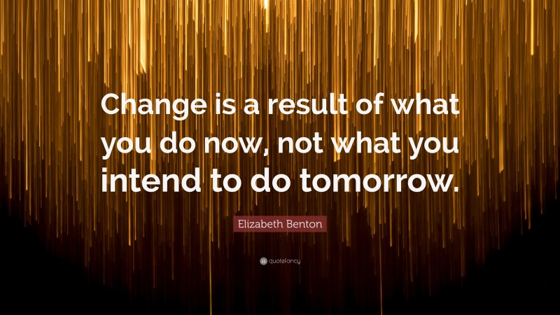 Elizabeth Benton Quote: “Change is a result of what you do now, not what you intend to do tomorrow.”