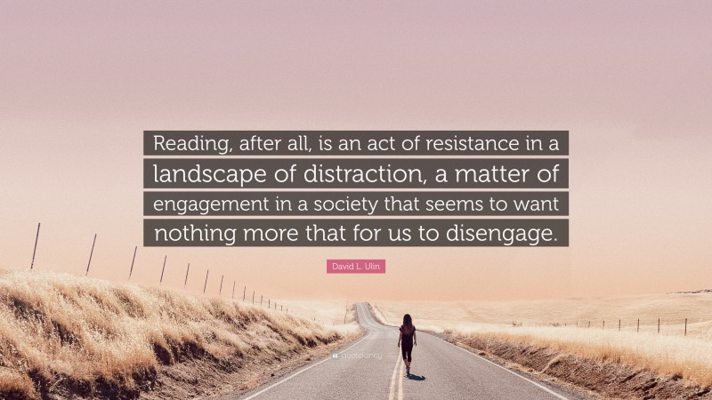 David L. Ulin Quote: “Reading, after all, is an act of resistance in a landscape of distraction, a matter of engagement in a society that seems to want nothing more that for us to disengage.”