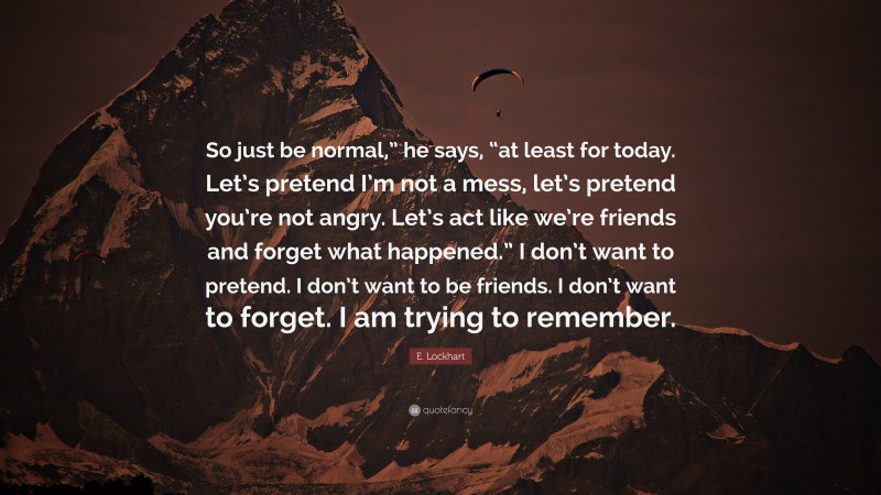 E. Lockhart Quote: “So just be normal,” he says, “at least for today. Let’s pretend I’m not a mess, let’s pretend you’re not angry. Let’s act like we’re friends and forget what happened.” I don’t want to pretend. I don’t want to be friends. I don’t want to forget. I am trying to remember.”