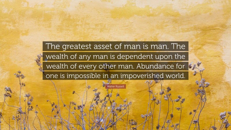 Walter Russell Quote: “The greatest asset of man is man. The wealth of any man is dependent upon the wealth of every other man. Abundance for one is impossible in an impoverished world.”
