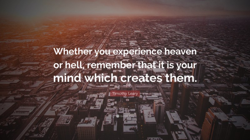 Timothy Leary Quote: “Whether you experience heaven or hell, remember that it is your mind which creates them.”