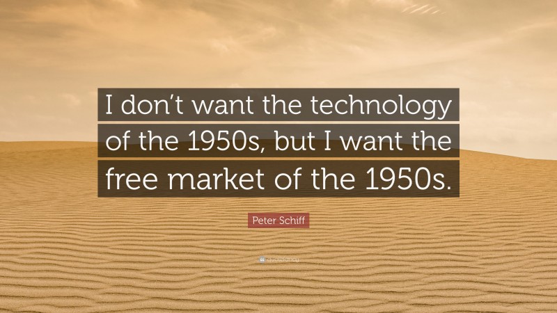 Peter Schiff Quote: “I don’t want the technology of the 1950s, but I want the free market of the 1950s.”
