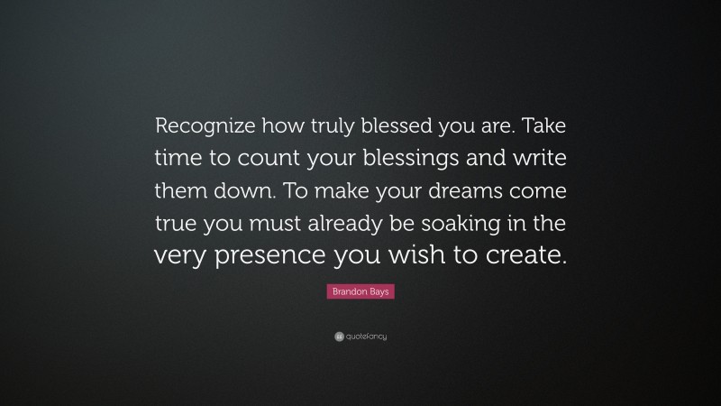 Brandon Bays Quote: “Recognize how truly blessed you are. Take time to count your blessings and write them down. To make your dreams come true you must already be soaking in the very presence you wish to create.”