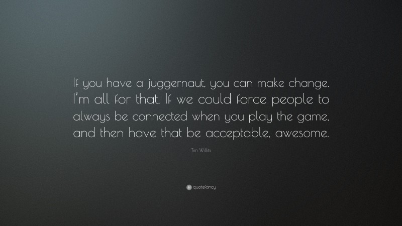 Tim Willits Quote: “If you have a juggernaut, you can make change. I’m all for that. If we could force people to always be connected when you play the game, and then have that be acceptable, awesome.”