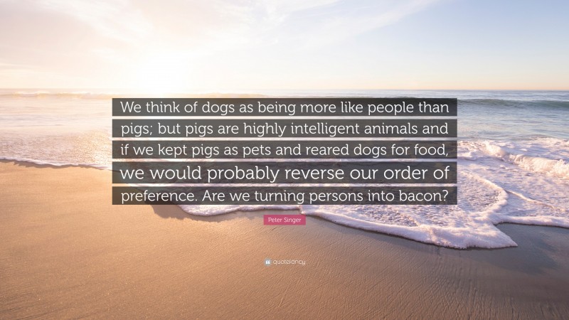 Peter Singer Quote: “We think of dogs as being more like people than pigs; but pigs are highly intelligent animals and if we kept pigs as pets and reared dogs for food, we would probably reverse our order of preference. Are we turning persons into bacon?”