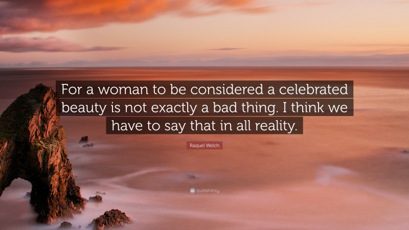 Raquel Welch Quote: “For a woman to be considered a celebrated beauty is not exactly a bad thing. I think we have to say that in all reality.”