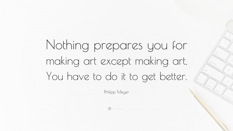 Philipp Meyer Quote: “Nothing prepares you for making art except making art. You have to do it to get better.”