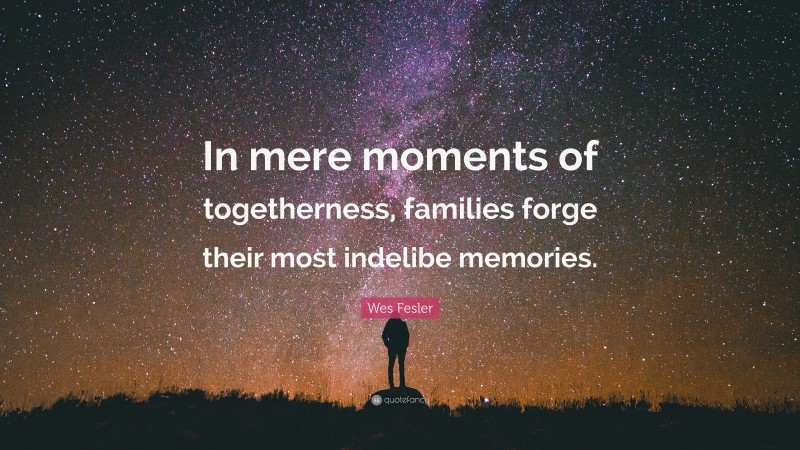 Wes Fesler Quote: “In mere moments of togetherness, families forge their most indelibe memories.”