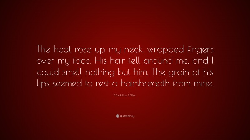 Madeline Miller Quote: “The heat rose up my neck, wrapped fingers over my face. His hair fell around me, and I could smell nothing but him. The grain of his lips seemed to rest a hairsbreadth from mine.”