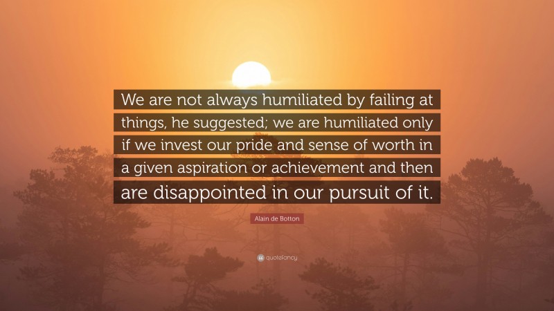 Alain de Botton Quote: “We are not always humiliated by failing at things, he suggested; we are humiliated only if we invest our pride and sense of worth in a given aspiration or achievement and then are disappointed in our pursuit of it.”