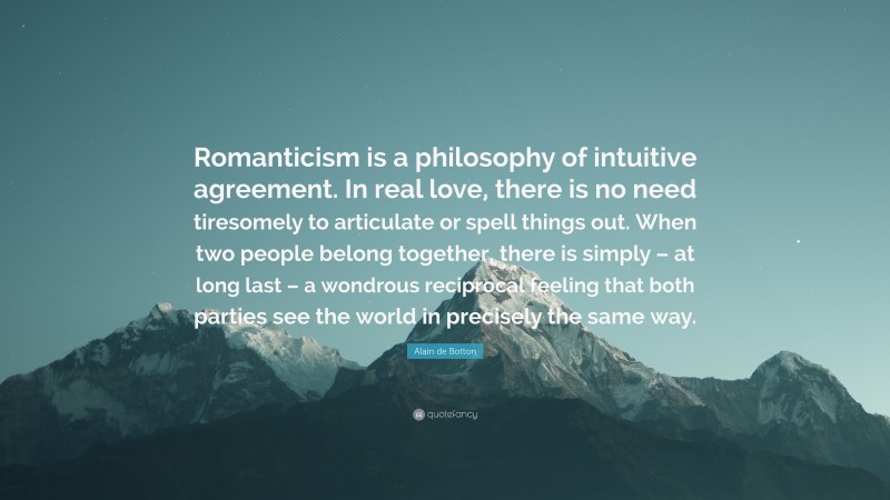 Alain de Botton Quote: “Romanticism is a philosophy of intuitive agreement. In real love, there is no need tiresomely to articulate or spell things out. When two people belong together, there is simply – at long last – a wondrous reciprocal feeling that both parties see the world in precisely the same way.”