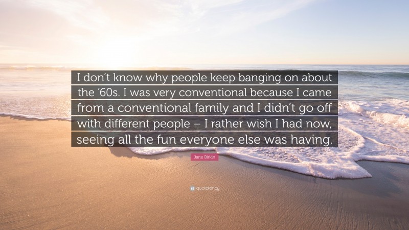 Jane Birkin Quote: “I don’t know why people keep banging on about the ’60s. I was very conventional because I came from a conventional family and I didn’t go off with different people – I rather wish I had now, seeing all the fun everyone else was having.”