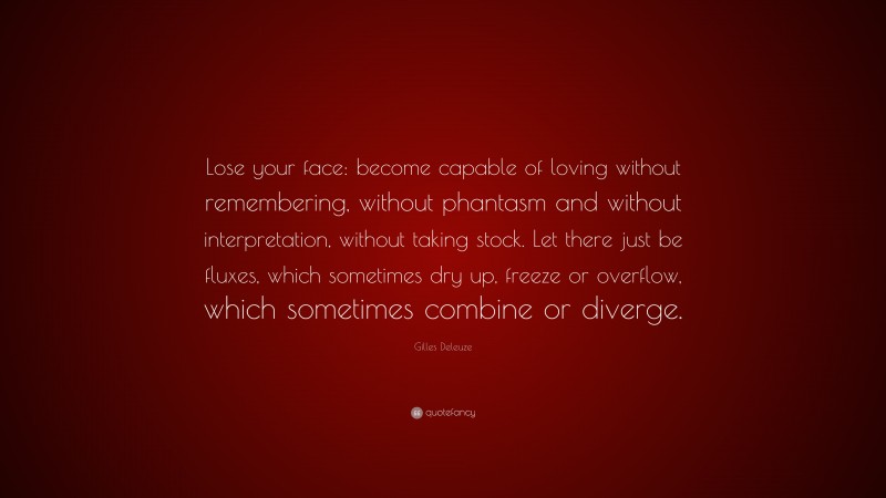 Gilles Deleuze Quote: “Lose your face: become capable of loving without remembering, without phantasm and without interpretation, without taking stock. Let there just be fluxes, which sometimes dry up, freeze or overflow, which sometimes combine or diverge.”