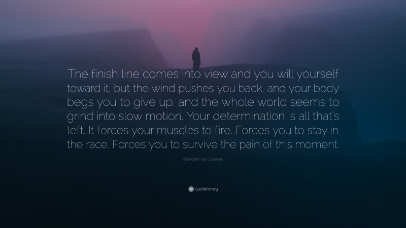 Wendelin Van Draanen Quote: “The finish line comes into view and you will yourself toward it, but the wind pushes you back, and your body begs you to give up, and the whole world seems to grind into slow motion. Your determination is all that’s left. It forces your muscles to fire. Forces you to stay in the race. Forces you to survive the pain of this moment.”