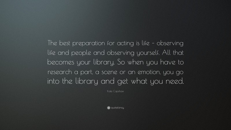 Kate Capshaw Quote: “The best preparation for acting is life – observing life and people and observing yourself. All that becomes your library. So when you have to research a part, a scene or an emotion, you go into the library and get what you need.”