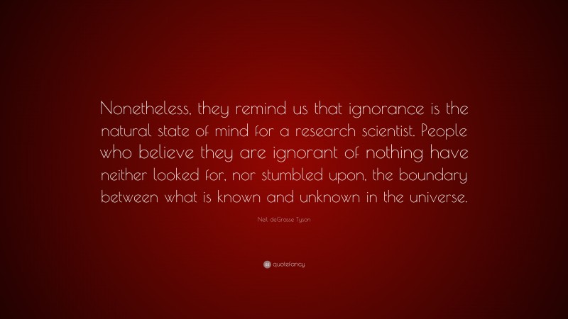 Neil deGrasse Tyson Quote: “Nonetheless, they remind us that ignorance is the natural state of mind for a research scientist. People who believe they are ignorant of nothing have neither looked for, nor stumbled upon, the boundary between what is known and unknown in the universe.”