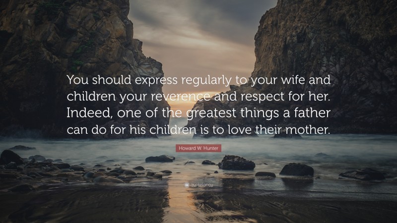 Howard W. Hunter Quote: “You should express regularly to your wife and children your reverence and respect for her. Indeed, one of the greatest things a father can do for his children is to love their mother.”